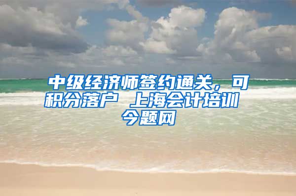 中级经济师签约通关，可积分落户 上海会计培训 今题网