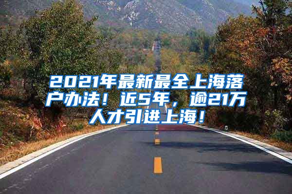 2021年最新最全上海落户办法！近5年，逾21万人才引进上海！