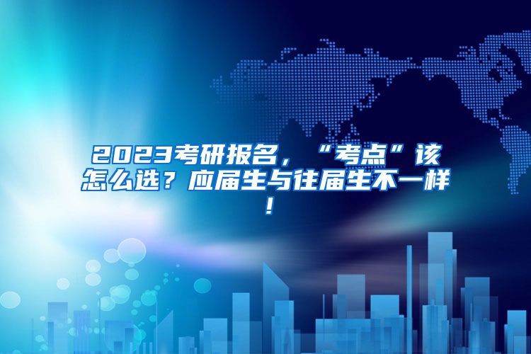 2023考研报名，“考点”该怎么选？应届生与往届生不一样！