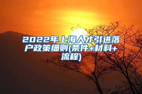 2022年上海人才引进落户政策细则(条件+材料+流程)