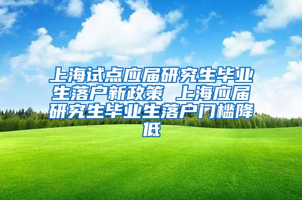 上海试点应届研究生毕业生落户新政策 上海应届研究生毕业生落户门槛降低