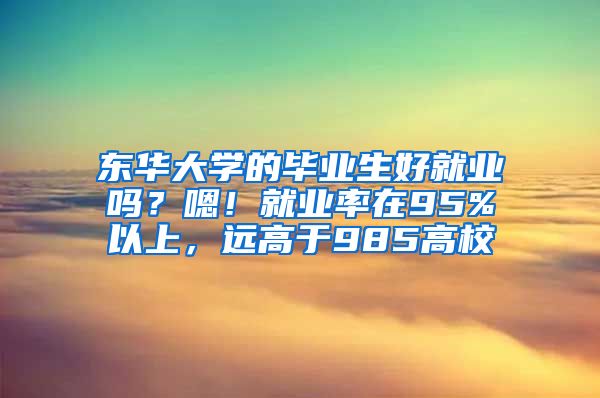 东华大学的毕业生好就业吗？嗯！就业率在95%以上，远高于985高校