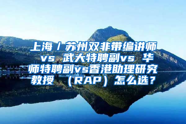 上海／苏州双非带编讲师 vs 武大特聘副vs 华师特聘副vs香港助理研究教授 （RAP）怎么选？