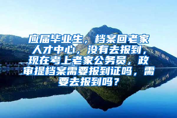 应届毕业生，档案回老家人才中心，没有去报到，现在考上老家公务员，政审提档案需要报到证吗，需要去报到吗？