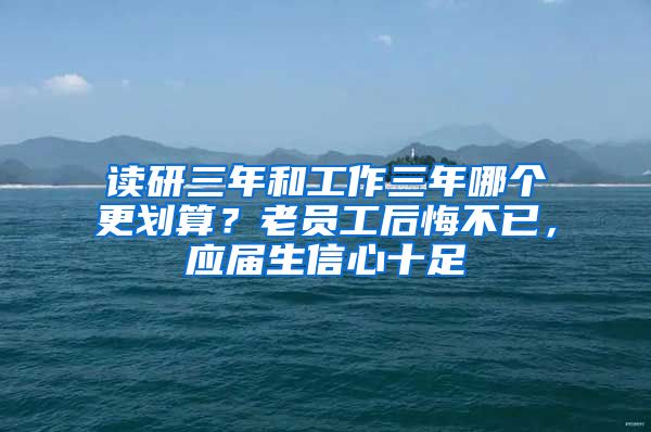 读研三年和工作三年哪个更划算？老员工后悔不已，应届生信心十足