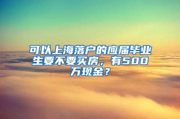 可以上海落户的应届毕业生要不要买房，有500万现金？