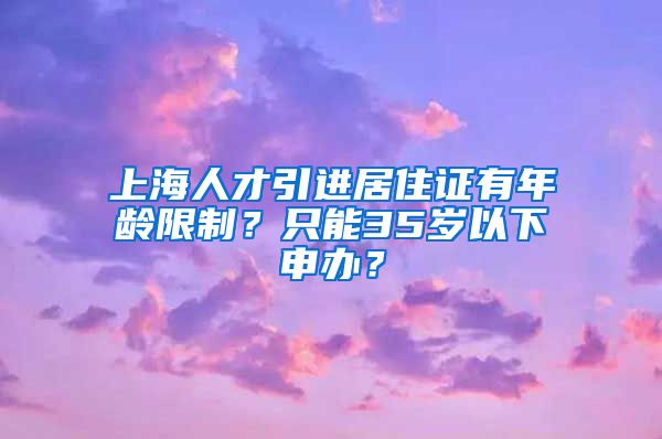 上海人才引进居住证有年龄限制？只能35岁以下申办？