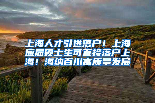 上海人才引进落户！上海应届硕士生可直接落户上海！海纳百川高质量发展