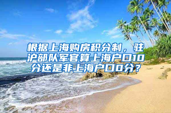 根据上海购房积分制，驻沪部队军官算上海户口10分还是非上海户口0分？