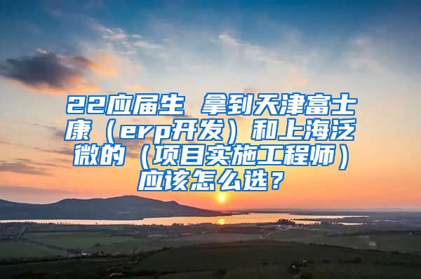 22应届生 拿到天津富士康（erp开发）和上海泛微的（项目实施工程师）应该怎么选？