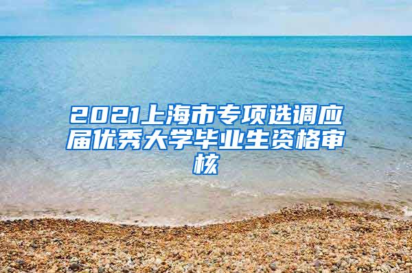 2021上海市专项选调应届优秀大学毕业生资格审核