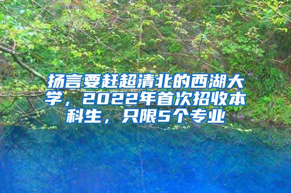 扬言要赶超清北的西湖大学，2022年首次招收本科生，只限5个专业