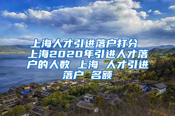 上海人才引进落户打分 上海2020年引进人才落户的人数 上海 人才引进落户 名额