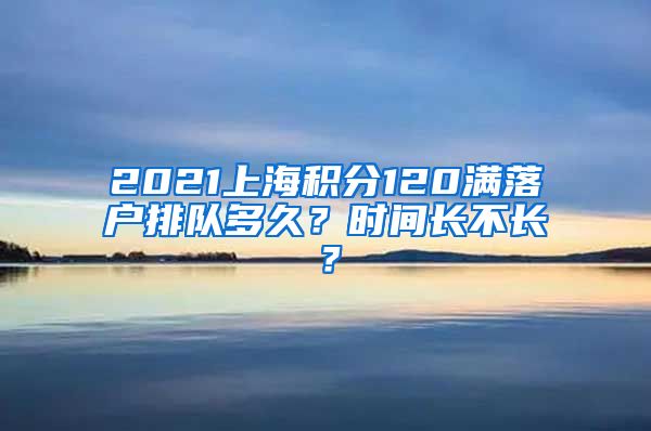 2021上海积分120满落户排队多久？时间长不长？