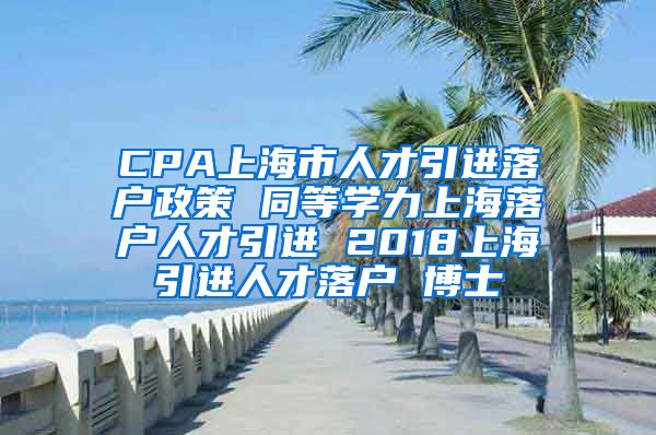 CPA上海市人才引进落户政策 同等学力上海落户人才引进 2018上海引进人才落户 博士