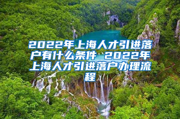 2022年上海人才引进落户有什么条件 2022年上海人才引进落户办理流程