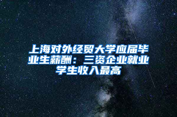 上海对外经贸大学应届毕业生薪酬：三资企业就业学生收入最高