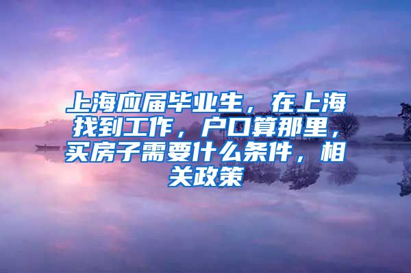 上海应届毕业生，在上海找到工作，户口算那里，买房子需要什么条件，相关政策