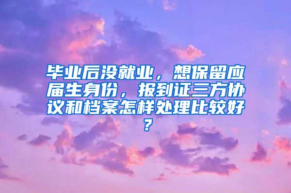 毕业后没就业，想保留应届生身份，报到证三方协议和档案怎样处理比较好？