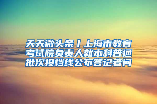 天天微头条丨上海市教育考试院负责人就本科普通批次投档线公布答记者问