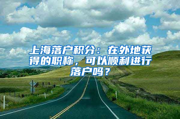 上海落户积分：在外地获得的职称，可以顺利进行落户吗？