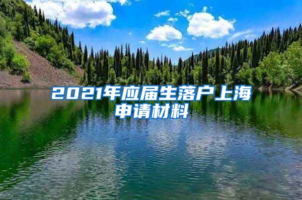 2021年应届生落户上海申请材料