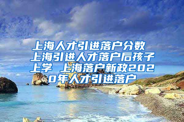 上海人才引进落户分数 上海引进人才落户后孩子上学 上海落户新政2020年人才引进落户