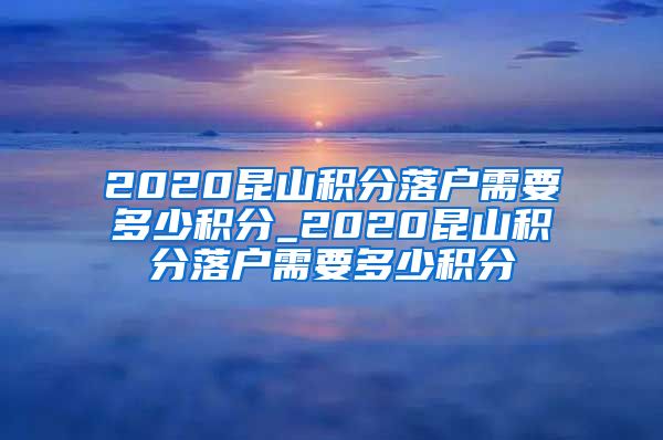 2020昆山积分落户需要多少积分_2020昆山积分落户需要多少积分