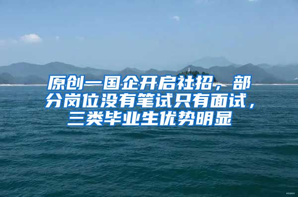 原创一国企开启社招，部分岗位没有笔试只有面试，三类毕业生优势明显