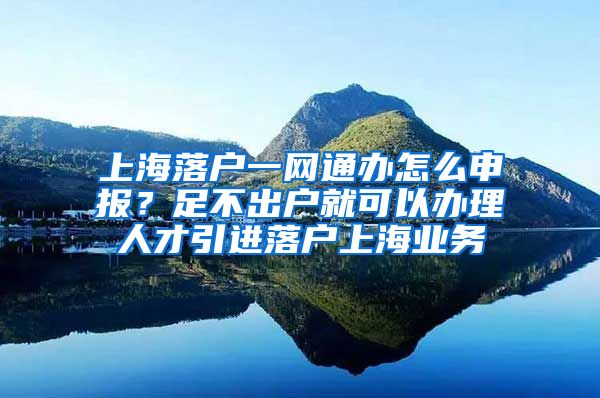 上海落户一网通办怎么申报？足不出户就可以办理人才引进落户上海业务