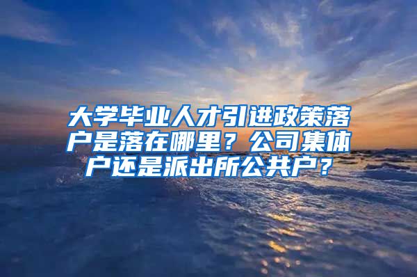 大学毕业人才引进政策落户是落在哪里？公司集体户还是派出所公共户？