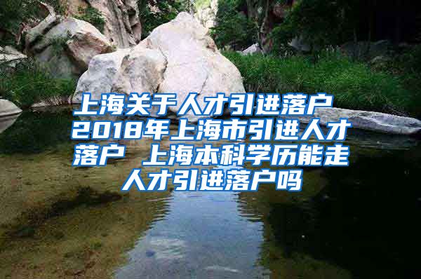 上海关于人才引进落户 2018年上海市引进人才落户 上海本科学历能走人才引进落户吗