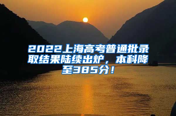 2022上海高考普通批录取结果陆续出炉，本科降至385分！