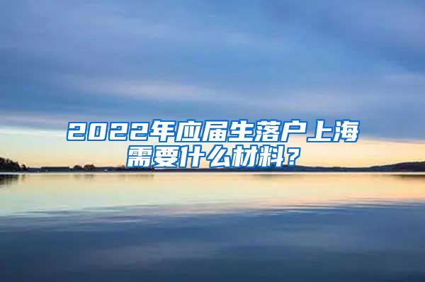 2022年应届生落户上海需要什么材料？