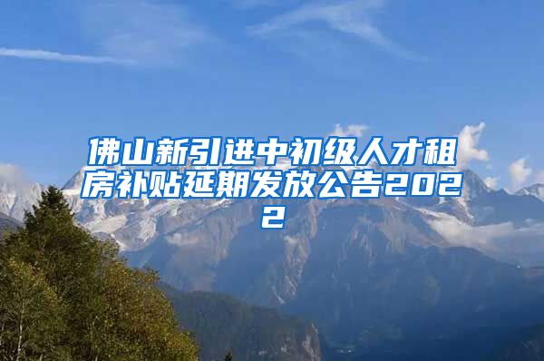 佛山新引进中初级人才租房补贴延期发放公告2022