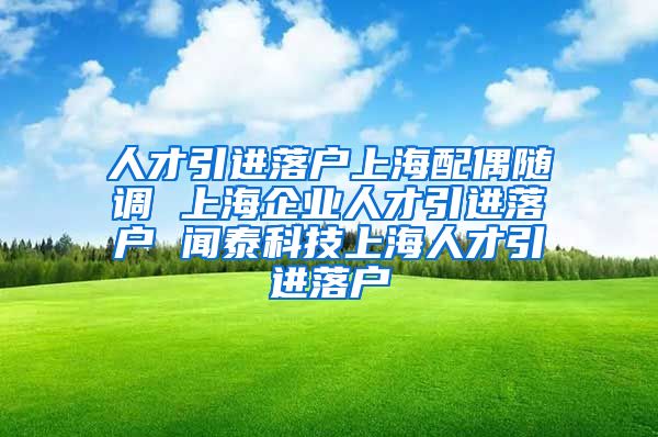 人才引进落户上海配偶随调 上海企业人才引进落户 闻泰科技上海人才引进落户