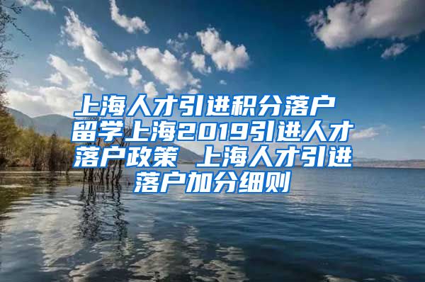 上海人才引进积分落户 留学上海2019引进人才落户政策 上海人才引进落户加分细则