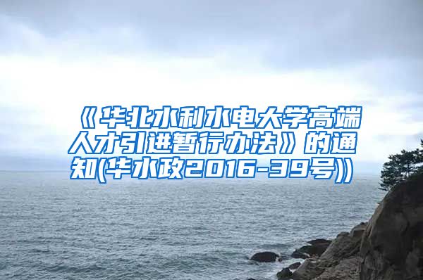 《华北水利水电大学高端人才引进暂行办法》的通知(华水政2016-39号))