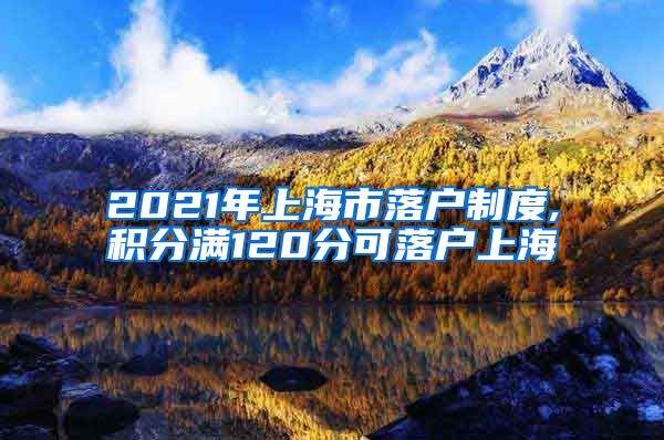 2021年上海市落户制度,积分满120分可落户上海