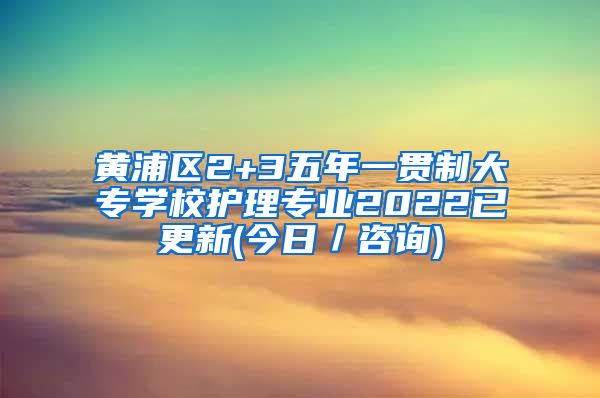 黄浦区2+3五年一贯制大专学校护理专业2022已更新(今日／咨询)
