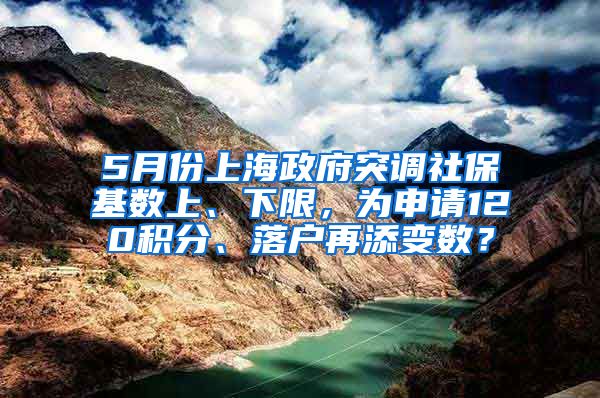 5月份上海政府突调社保基数上、下限，为申请120积分、落户再添变数？