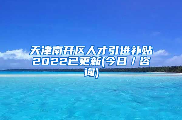 天津南开区人才引进补贴2022已更新(今日／咨询)