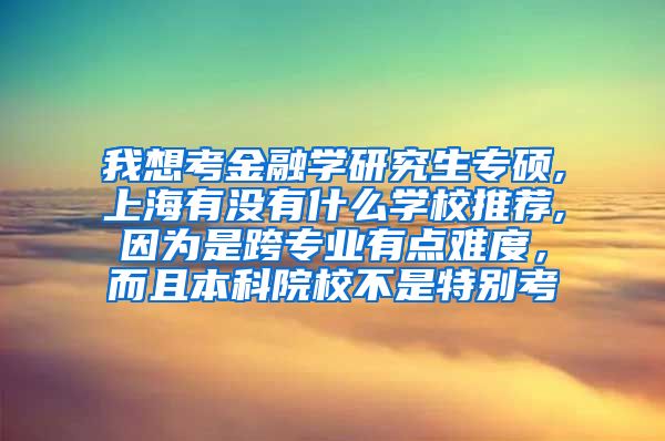 我想考金融学研究生专硕,上海有没有什么学校推荐,因为是跨专业有点难度，而且本科院校不是特别考