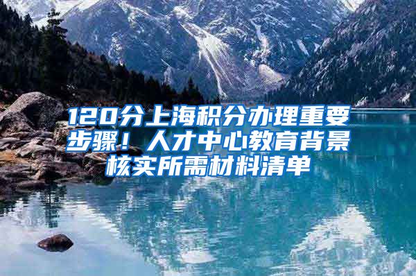 120分上海积分办理重要步骤！人才中心教育背景核实所需材料清单