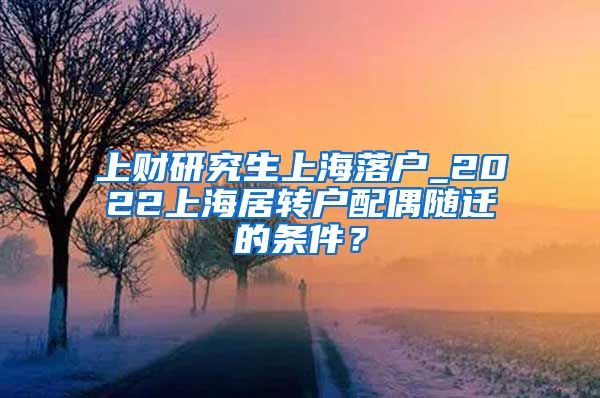 上财研究生上海落户_2022上海居转户配偶随迁的条件？