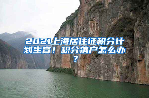 2021上海居住证积分计划生育！积分落户怎么办？