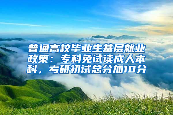 普通高校毕业生基层就业政策：专科免试读成人本科，考研初试总分加10分