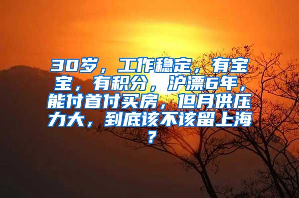 30岁，工作稳定，有宝宝，有积分，沪漂6年，能付首付买房，但月供压力大，到底该不该留上海？