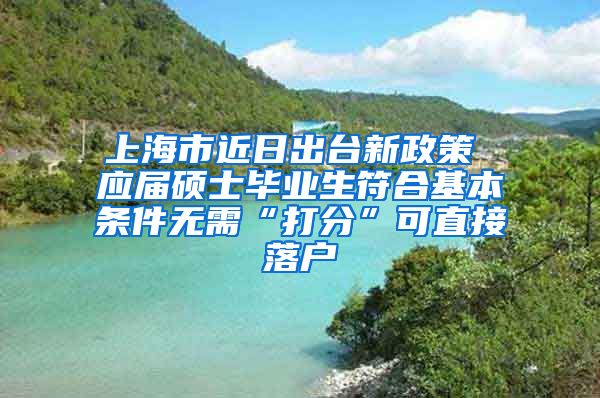 上海市近日出台新政策 应届硕士毕业生符合基本条件无需“打分”可直接落户