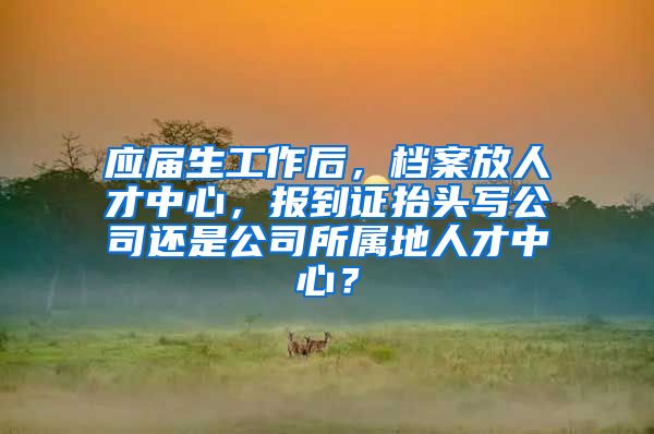 应届生工作后，档案放人才中心，报到证抬头写公司还是公司所属地人才中心？